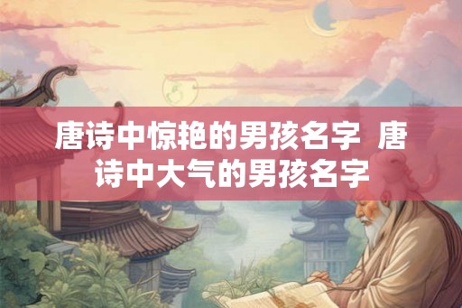 唐诗中惊艳的男孩名字  唐诗中大气的男孩名字