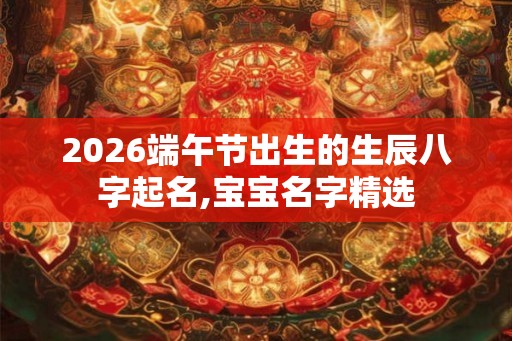 2026端午节出生的生辰八字起名,宝宝名字精选 2026端午节出生的生辰八字起名,宝宝名字精选