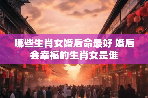 哪些生肖女婚后命最好 婚后会幸福的生肖女是谁
