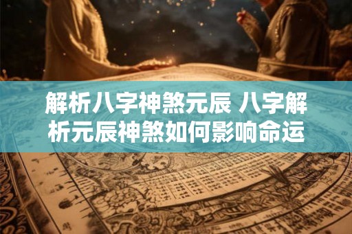 解析八字神煞元辰 八字解析元辰神煞如何影响命运 解析八字神煞元辰 八字解析元辰神煞如何影响命运
