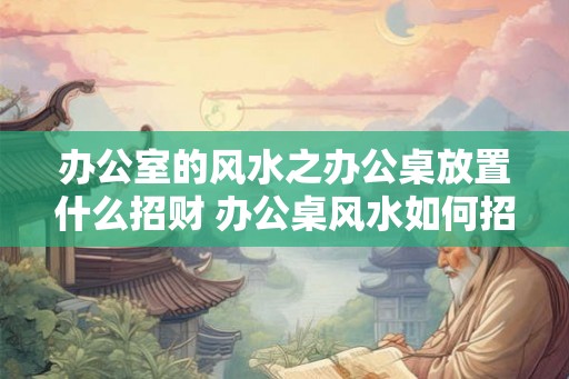 办公室的风水之办公桌放置什么招财 办公桌风水如何招财