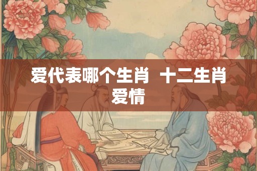 爱代表哪个生肖  十二生肖爱情