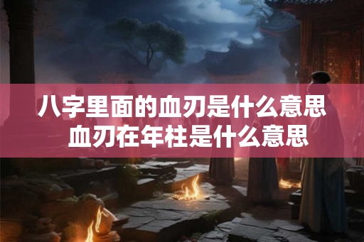 八字里面的血刃是什么意思  血刃在年柱是什么意思