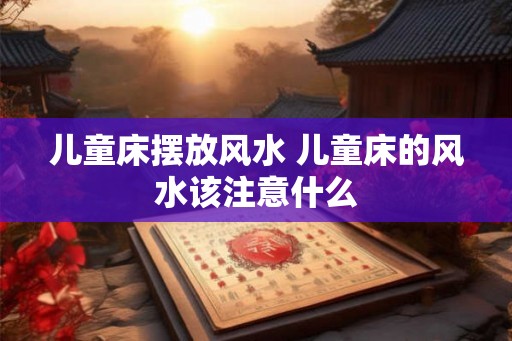 儿童床摆放风水 儿童床的风水该注意什么 儿童床摆放风水 儿童床的风水该注意什么