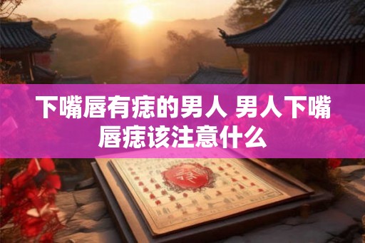 下嘴唇有痣的男人 男人下嘴唇痣该注意什么