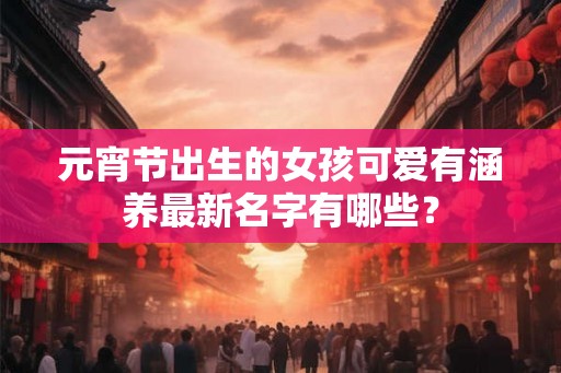 元宵节出生的女孩可爱有涵养最新名字有哪些? 元宵节出生的女孩可爱有涵养最新名字有哪些?