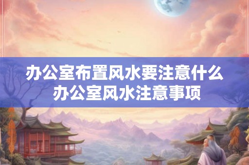 办公室布置风水要注意什么 办公室风水注意事项