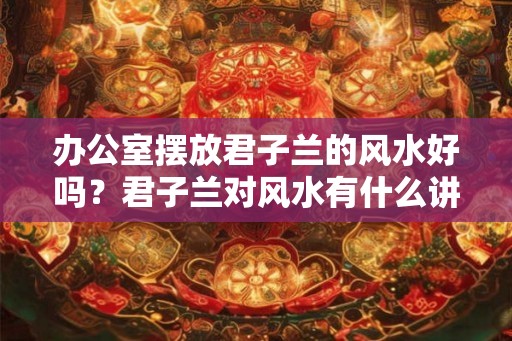 办公室摆放君子兰的风水好吗？君子兰对风水有什么讲究？