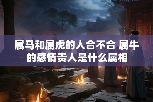 属马和属虎的人合不合 属牛的感情贵人是什么属相