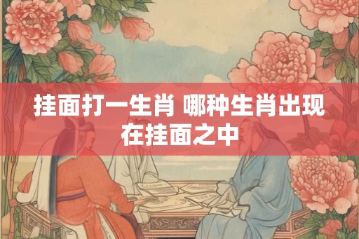 挂面打一生肖 哪种生肖出现在挂面之中 挂面打一生肖 哪种生肖出现在挂面之中