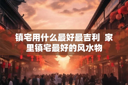 镇宅用什么最好最吉利  家里镇宅最好的风水物