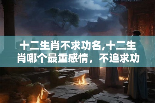 十二生肖不求功名,十二生肖哪个最重感情，不追求功利