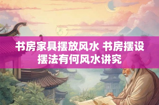 书房家具摆放风水 书房摆设摆法有何风水讲究 书房家具摆放风水 书房摆设摆法有何风水讲究