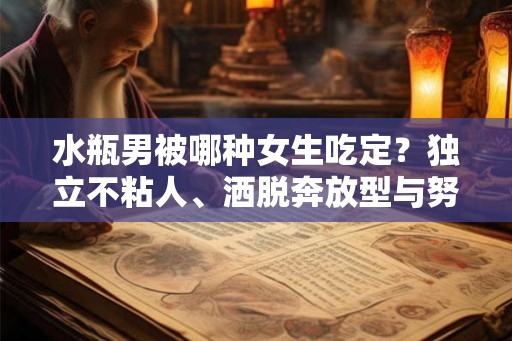 水瓶男被哪种女生吃定？独立不粘人、洒脱奔放型与努力向上型都有其吸引力！