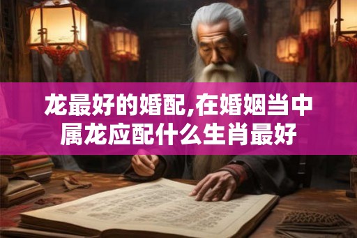 龙最好的婚配,在婚姻当中属龙应配什么生肖最好