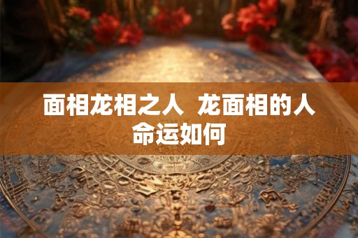 面相龙相之人  龙面相的人命运如何