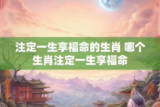 注定一生享福命的生肖 哪个生肖注定一生享福命 注定一生享福命的生肖 哪个生肖注定一生享福命
