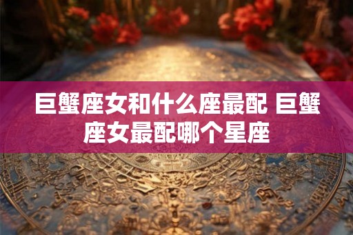 巨蟹座女和什么座最配 巨蟹座女最配哪个星座 巨蟹座女和什么座最配 巨蟹座女最配哪个星座