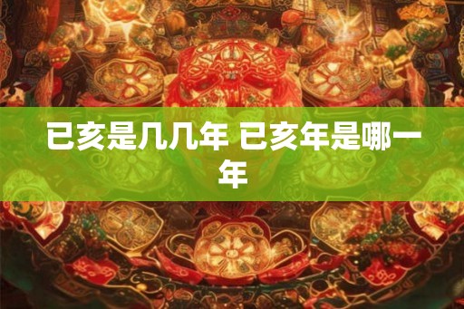 已亥是几几年 已亥年是哪一年