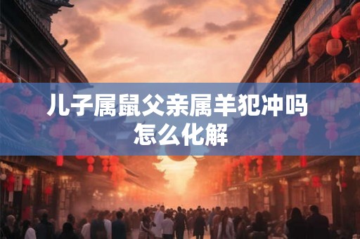 儿子属鼠父亲属羊犯冲吗 怎么化解 儿子属鼠父亲属羊犯冲吗 怎么化解