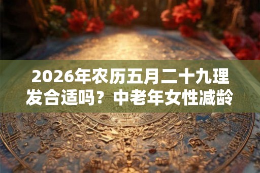 2026年农历五月二十九理发合适吗？中老年女性减龄发型