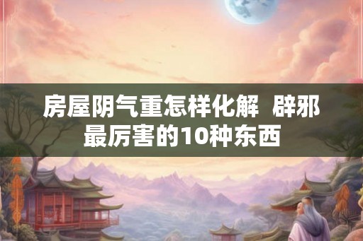 房屋阴气重怎样化解  辟邪最厉害的10种东西