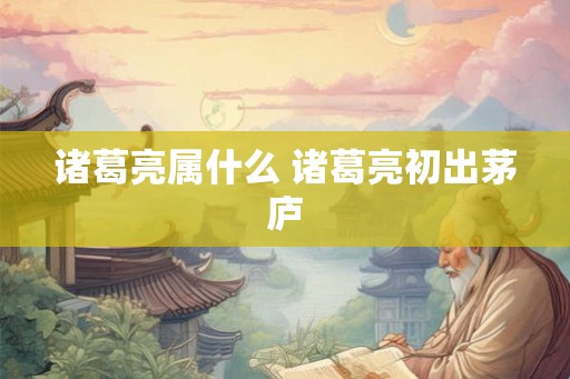 诸葛亮属什么 诸葛亮初出茅庐 诸葛亮属什么 诸葛亮初出茅庐