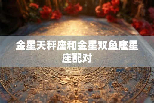 金星天秤座和金星双鱼座星座配对