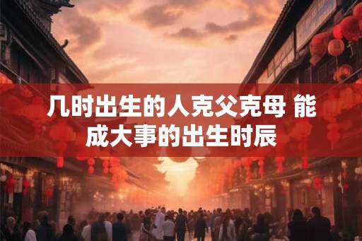 几时出生的人克父克母 能成大事的出生时辰