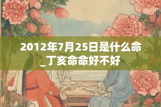 2012年7月25日是什么命_丁亥命命好不好