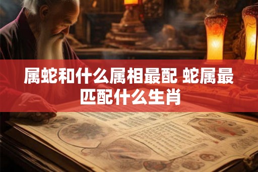 属蛇和什么属相最配 蛇属最匹配什么生肖