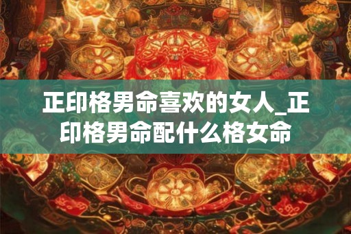正印格男命喜欢的女人_正印格男命配什么格女命