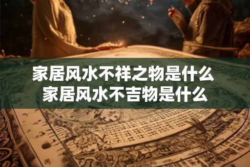 家居风水不祥之物是什么 家居风水不吉物是什么 家居风水不祥之物是什么 家居风水不吉物是什么