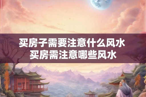 买房子需要注意什么风水 买房需注意哪些风水