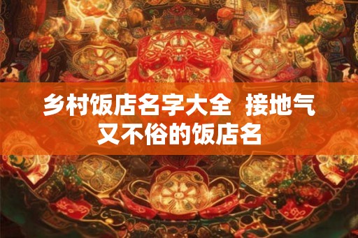 乡村饭店名字大全 接地气又不俗的饭店名 乡村饭店名字大全 接地气又不俗的饭店名