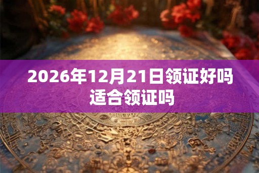 2026年12月21日领证好吗 适合领证吗