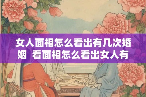 女人面相怎么看出有几次婚姻  看面相怎么看出女人有几个男人