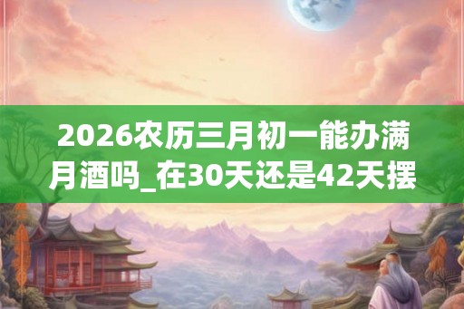 2026农历三月初一能办满月酒吗_在30天还是42天摆 2026农历三月初一能办满月酒吗_在30天还是42天摆