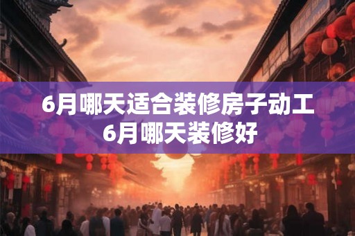 6月哪天适合装修房子动工 6月哪天装修好