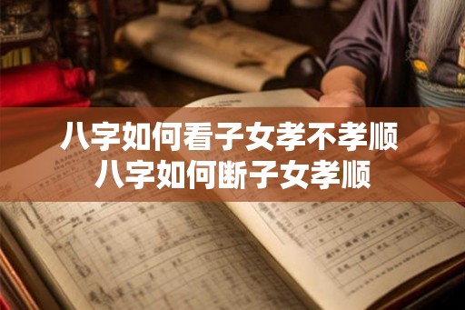 八字如何看子女孝不孝顺 八字如何断子女孝顺