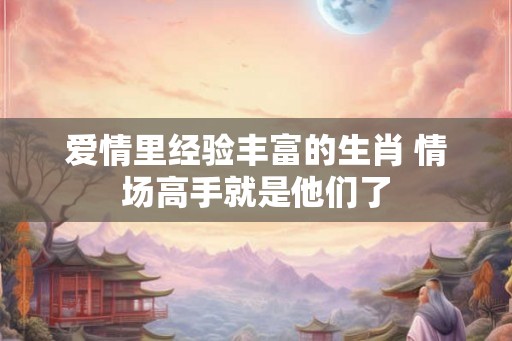 爱情里经验丰富的生肖 情场高手就是他们了