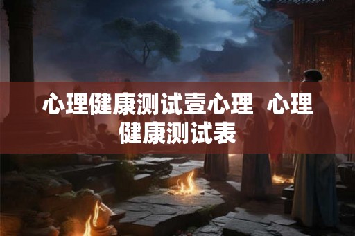 心理健康测试壹心理 心理健康测试表 心理健康测试壹心理 心理健康测试表