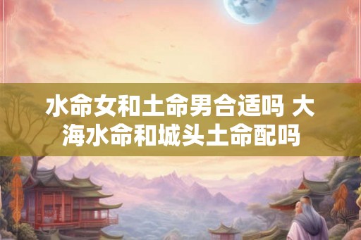 水命女和土命男合适吗 大海水命和城头土命配吗