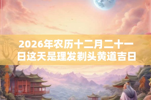 2026年农历十二月二十一日这天是理发剃头黄道吉日吗? 2026年农历十二月二十一日这天是理发剃头黄道吉日吗?