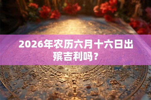 2026年农历六月十六日出殡吉利吗？