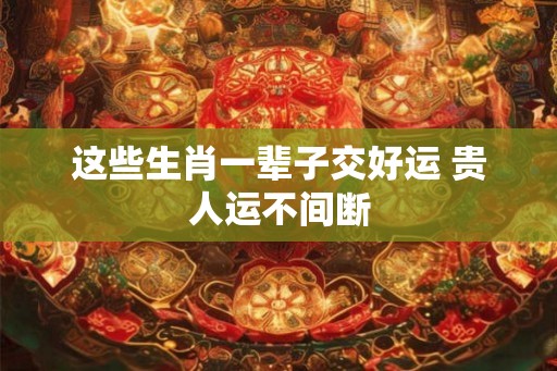 这些生肖一辈子交好运 贵人运不间断