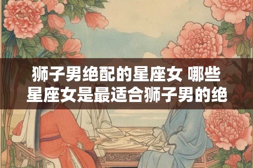 狮子男绝配的星座女 哪些星座女是最适合狮子男的绝配