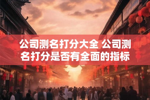 公司测名打分大全 公司测名打分是否有全面的指标 公司测名打分大全 公司测名打分是否有全面的指标