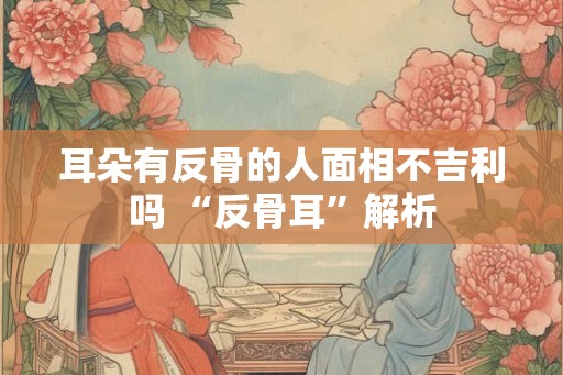 耳朵有反骨的人面相不吉利吗 “反骨耳”解析 耳朵有反骨的人面相不吉利吗 “反骨耳”解析