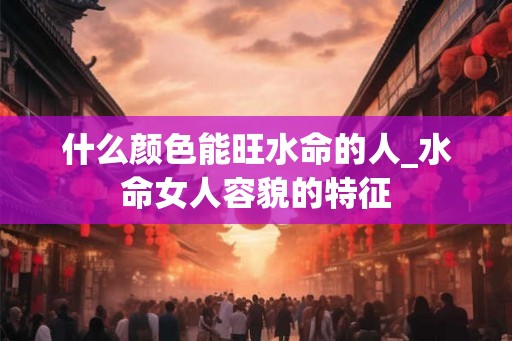 什么颜色能旺水命的人_水命女人容貌的特征